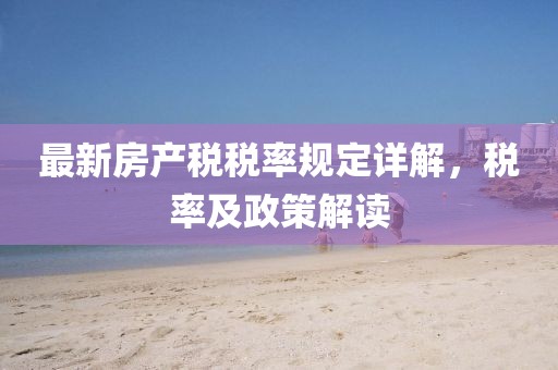 最新房产税税率规定详解，税率及政策解读