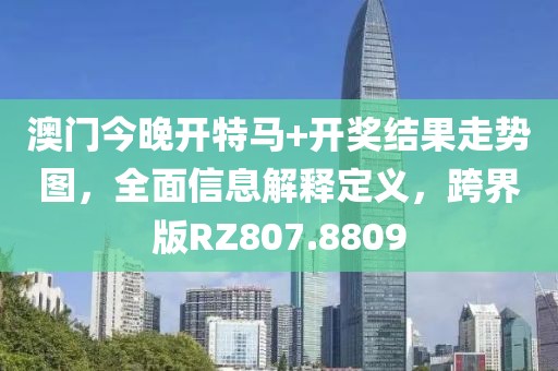 澳门今晚开特马+开奖结果走势图，全面信息解释定义，跨界版RZ807.8809