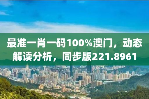 最准一肖一码100%澳门，动态解读分析，同步版221.8961