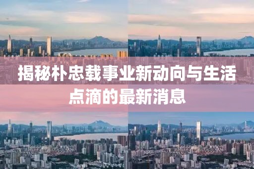 揭秘朴忠载事业新动向与生活点滴的最新消息