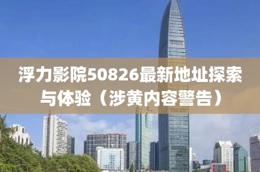 浮力影院50826最新地址探索与体验（涉黄内容警告）