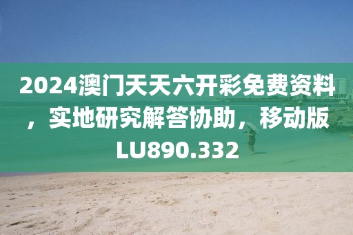 2024澳门天天六开彩免费资料，实地研究解答协助，移动版LU890.332