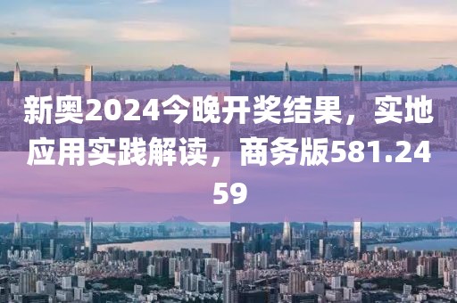 新奥2024今晚开奖结果，实地应用实践解读，商务版581.2459