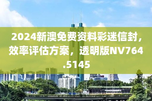 2024新澳免费资料彩迷信封，效率评估方案，透明版NV764.5145