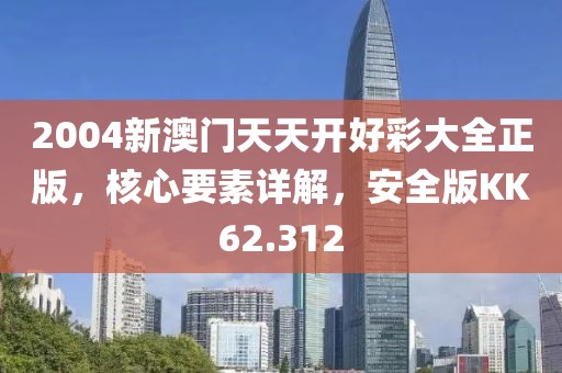 2004新澳门天天开好彩大全正版，核心要素详解，安全版KK62.312