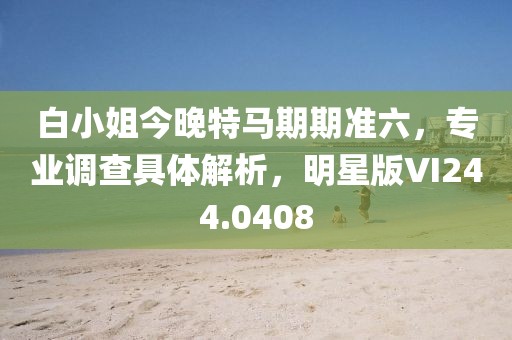 白小姐今晚特马期期准六，专业调查具体解析，明星版VI244.0408