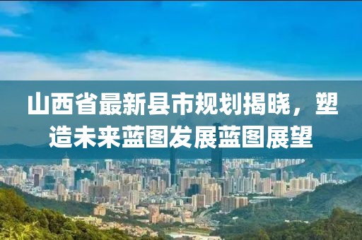 山西省最新县市规划揭晓，塑造未来蓝图发展蓝图展望