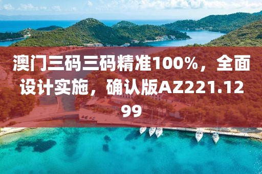 澳门三码三码精准100%，全面设计实施，确认版AZ221.1299