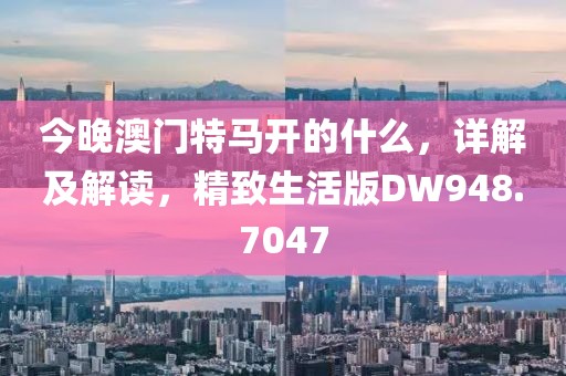 今晚澳门特马开的什么，详解及解读，精致生活版DW948.7047