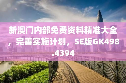 新澳门内部免费资料精准大全，完善实施计划，SE版GK498.4394