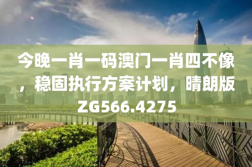 今晚一肖一码澳门一肖四不像，稳固执行方案计划，晴朗版ZG566.4275