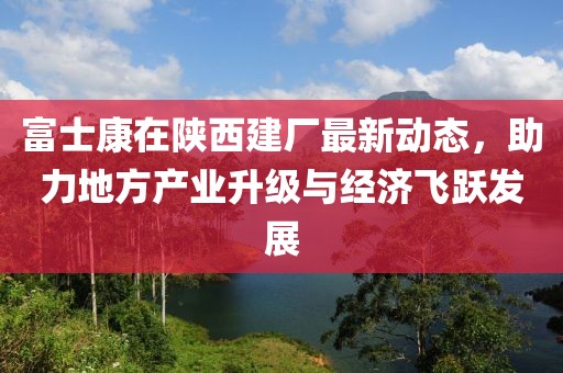 富士康在陕西建厂最新动态，助力地方产业升级与经济飞跃发展