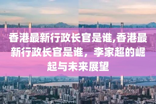 香港最新行政长官是谁,香港最新行政长官是谁，李家超的崛起与未来展望