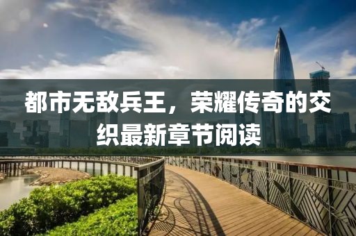 都市无敌兵王，荣耀传奇的交织最新章节阅读