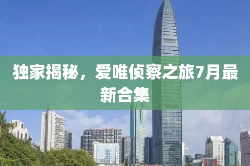 独家揭秘，爱唯侦察之旅7月最新合集