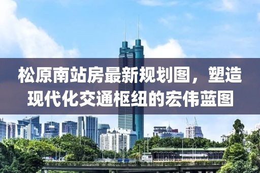 松原南站房最新规划图，塑造现代化交通枢纽的宏伟蓝图