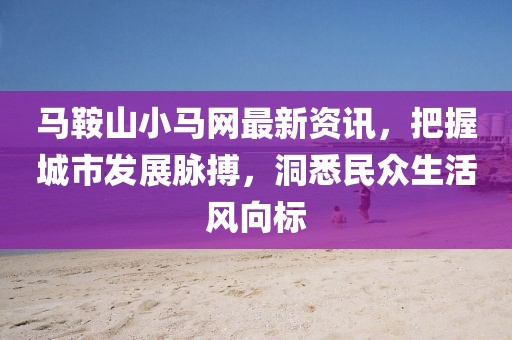 马鞍山小马网最新资讯，把握城市发展脉搏，洞悉民众生活风向标