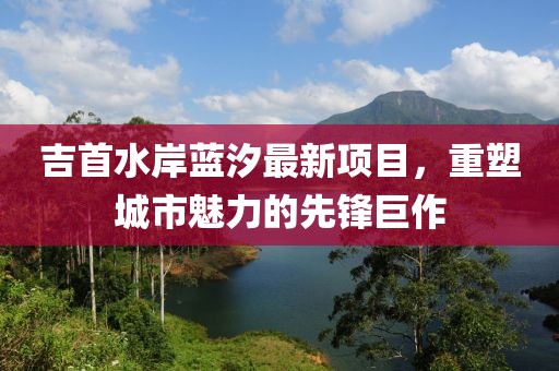 吉首水岸蓝汐最新项目，重塑城市魅力的先锋巨作