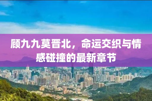 顾九九莫晋北，命运交织与情感碰撞的最新章节