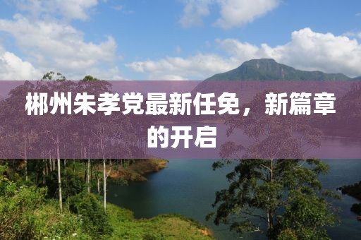 郴州朱孝党最新任免，新篇章的开启