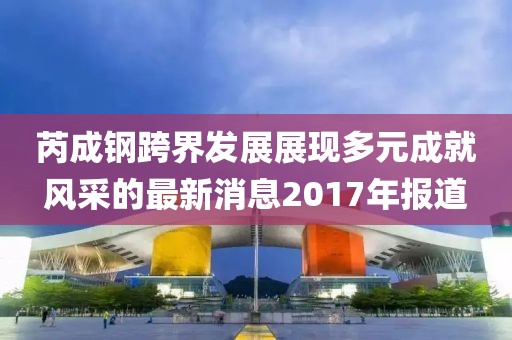 芮成钢跨界发展展现多元成就风采的最新消息2017年报道