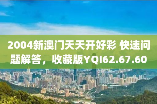 2004新澳门天天开好彩 快速问题解答，收藏版YQI62.67.60