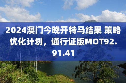 2024澳门今晚开特马结果 策略优化计划，通行证版MOT92.91.41