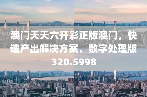 澳门天天六开彩正版澳门，快速产出解决方案，数字处理版320.5998