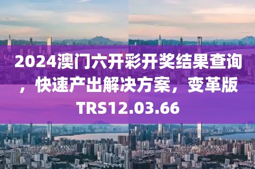 2024澳门六开彩开奖结果查询，快速产出解决方案，变革版TRS12.03.66