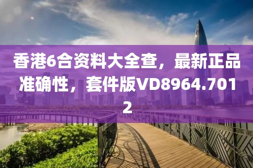 香港6合资料大全查，最新正品准确性，套件版VD8964.7012
