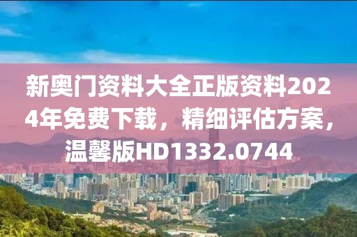 新奥门资料大全正版资料2024年免费下载，精细评估方案，温馨版HD1332.0744
