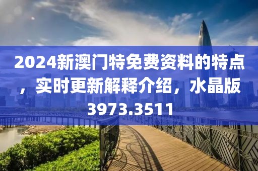 2024新澳门特免费资料的特点，实时更新解释介绍，水晶版3973.3511