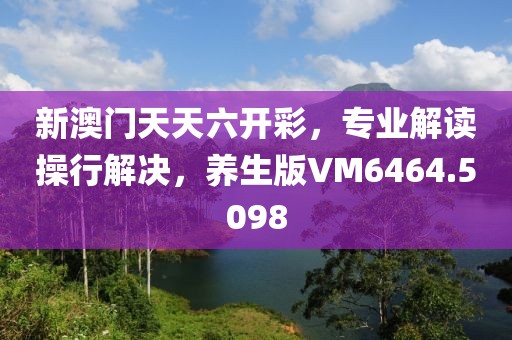 新澳门天天六开彩，专业解读操行解决，养生版VM6464.5098