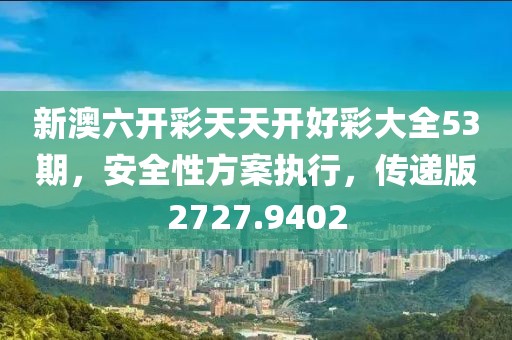 新澳六开彩天天开好彩大全53期，安全性方案执行，传递版2727.9402