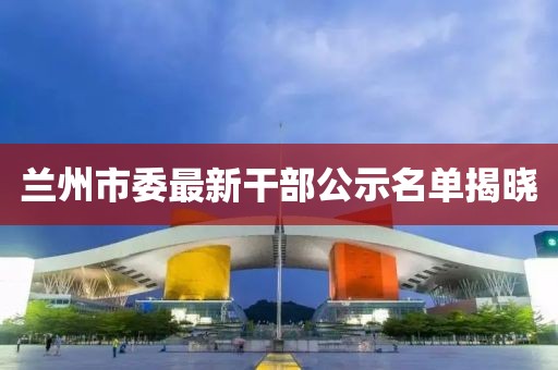 兰州市委最新干部公示名单揭晓