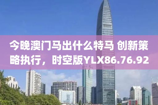 今晚澳门马出什么特马 创新策略执行，时空版YLX86.76.92