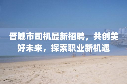 晋城市司机最新招聘，共创美好未来，探索职业新机遇
