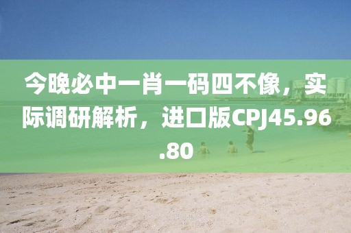 今晚必中一肖一码四不像，实际调研解析，进口版CPJ45.96.80