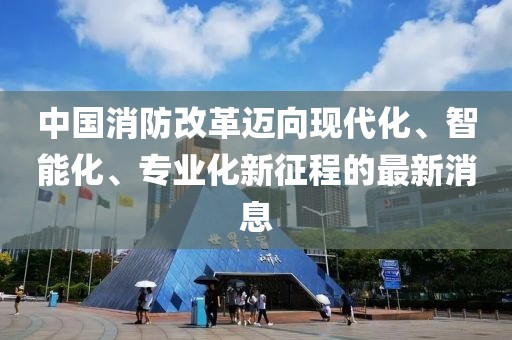 中国消防改革迈向现代化、智能化、专业化新征程的最新消息