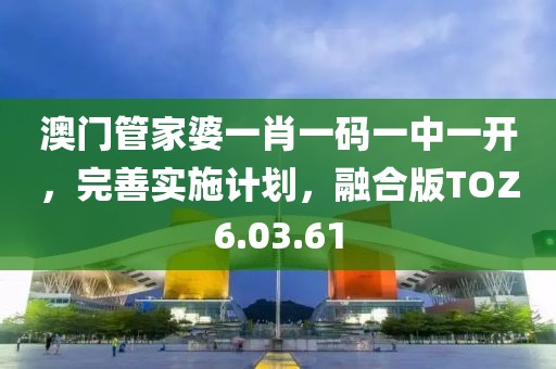澳门管家婆一肖一码一中一开，完善实施计划，融合版TOZ6.03.61