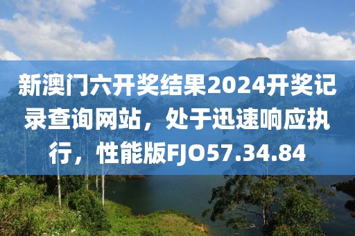 新澳门六开奖结果2024开奖记录查询网站，处于迅速响应执行，性能版FJO57.34.84