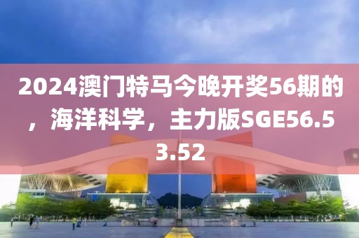 2024澳门特马今晚开奖56期的，海洋科学，主力版SGE56.53.52
