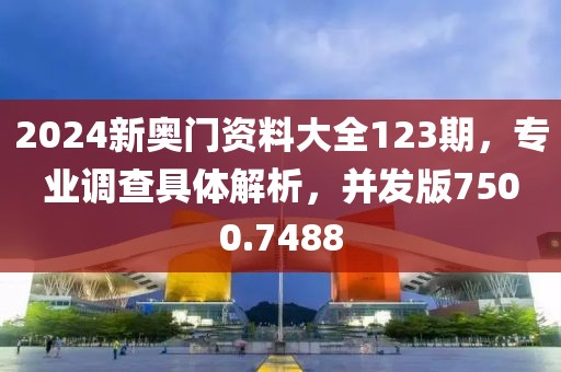 2024新奥门资料大全123期，专业调查具体解析，并发版7500.7488