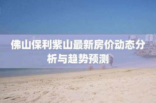 佛山保利紫山最新房价动态分析与趋势预测