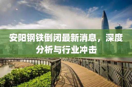 安阳钢铁倒闭最新消息，深度分析与行业冲击
