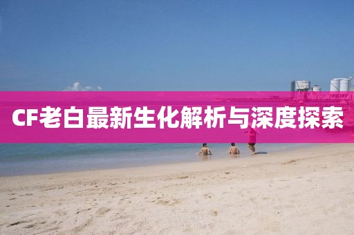 CF老白最新生化解析与深度探索