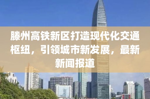 滕州高铁新区打造现代化交通枢纽，引领城市新发展，最新新闻报道