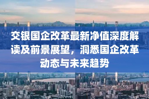 交银国企改革最新净值深度解读及前景展望，洞悉国企改革动态与未来趋势