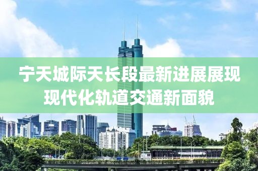 宁天城际天长段最新进展展现现代化轨道交通新面貌