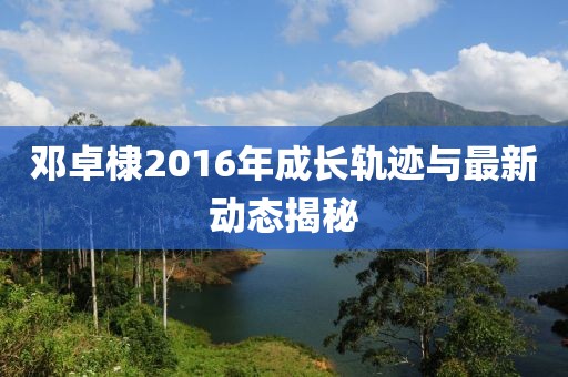 邓卓棣2016年成长轨迹与最新动态揭秘